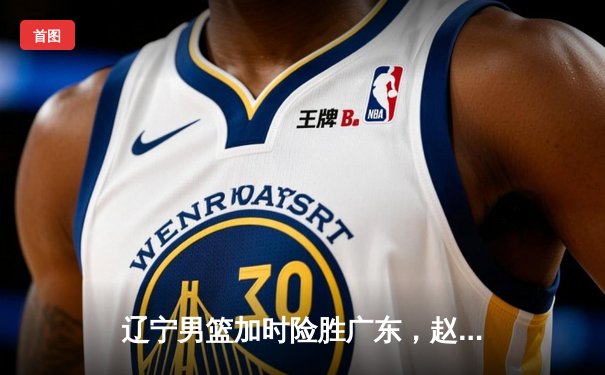 辽宁男篮加时险胜广东，赵继伟33分导演逆转好戏