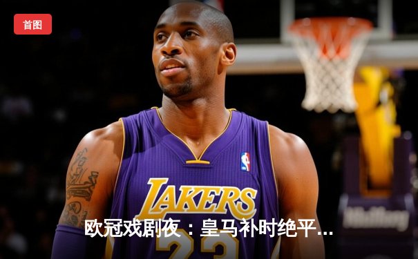 欧冠戏剧夜：皇马补时绝平曼城，双方4-4激战晋级悬念留至次回合