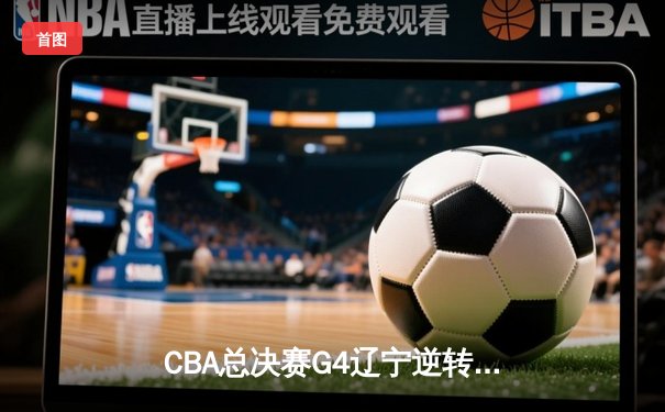 CBA总决赛G4辽宁逆转广东夺赛点 郭艾伦末节14分导演翻盘好戏
