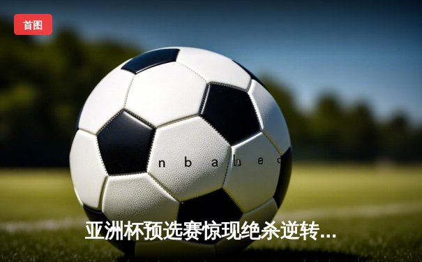 亚洲杯预选赛惊现绝杀逆转 中国队3-2险胜日本队晋级正赛
