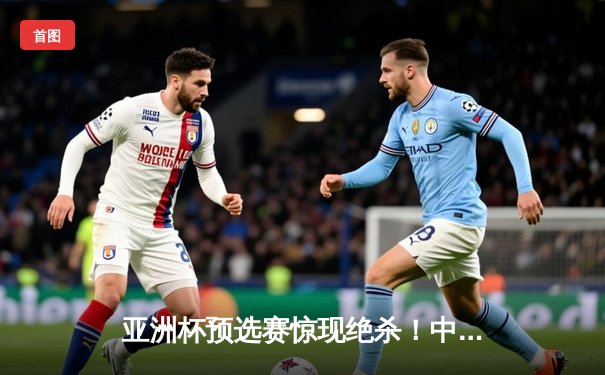 亚洲杯预选赛惊现绝杀！中国队3-2逆转日本队，武磊补时阶段定乾坤